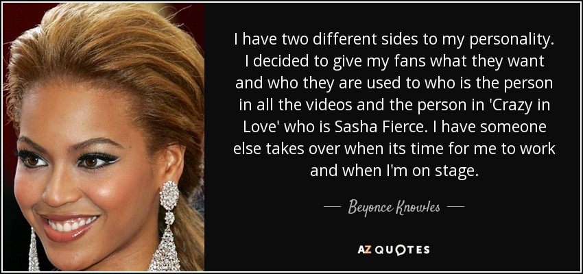 I have two different sides to my personality. I decided to give my fans what they want and who they are used to who is the person in all the videos and the person in 'Crazy in Love' who is Sasha Fierce. I have someone else takes over when its time for me to work and when I'm on stage. - Beyonce Knowles