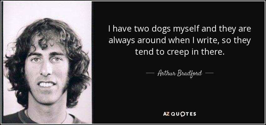 I have two dogs myself and they are always around when I write, so they tend to creep in there. - Arthur Bradford