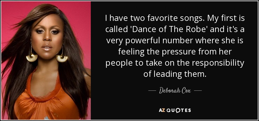 I have two favorite songs. My first is called 'Dance of The Robe' and it's a very powerful number where she is feeling the pressure from her people to take on the responsibility of leading them. - Deborah Cox