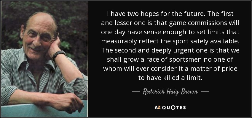 I have two hopes for the future. The first and lesser one is that game commissions will one day have sense enough to set limits that measurably reflect the sport safely available. The second and deeply urgent one is that we shall grow a race of sportsmen no one of whom will ever consider it a matter of pride to have killed a limit. - Roderick Haig-Brown