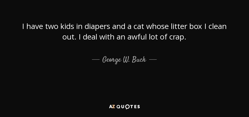 I have two kids in diapers and a cat whose litter box I clean out. I deal with an awful lot of crap. - George W. Buck