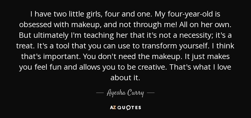 I have two little girls, four and one. My four-year-old is obsessed with makeup, and not through me! All on her own. But ultimately I'm teaching her that it's not a necessity; it's a treat. It's a tool that you can use to transform yourself. I think that's important. You don't need the makeup. It just makes you feel fun and allows you to be creative. That's what I love about it. - Ayesha Curry