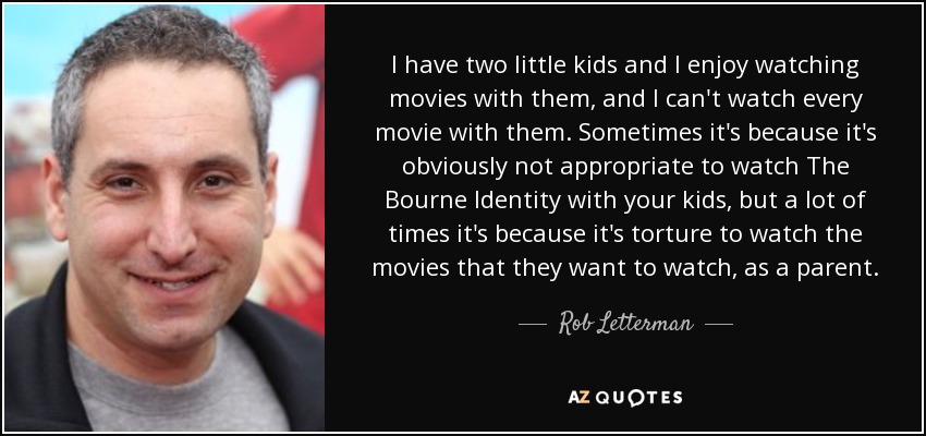 I have two little kids and I enjoy watching movies with them, and I can't watch every movie with them. Sometimes it's because it's obviously not appropriate to watch The Bourne Identity with your kids, but a lot of times it's because it's torture to watch the movies that they want to watch, as a parent. - Rob Letterman