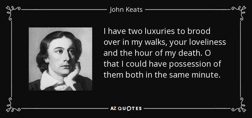 I have two luxuries to brood over in my walks, your loveliness and the hour of my death. O that I could have possession of them both in the same minute. - John Keats
