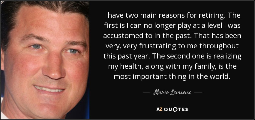 I have two main reasons for retiring. The first is I can no longer play at a level I was accustomed to in the past. That has been very, very frustrating to me throughout this past year. The second one is realizing my health, along with my family, is the most important thing in the world. - Mario Lemieux