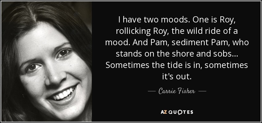 I have two moods. One is Roy, rollicking Roy, the wild ride of a mood. And Pam, sediment Pam, who stands on the shore and sobs... Sometimes the tide is in, sometimes it's out. - Carrie Fisher