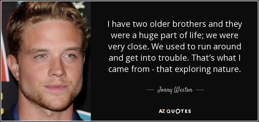 I have two older brothers and they were a huge part of life; we were very close. We used to run around and get into trouble. That’s what I came from - that exploring nature. - Jonny Weston