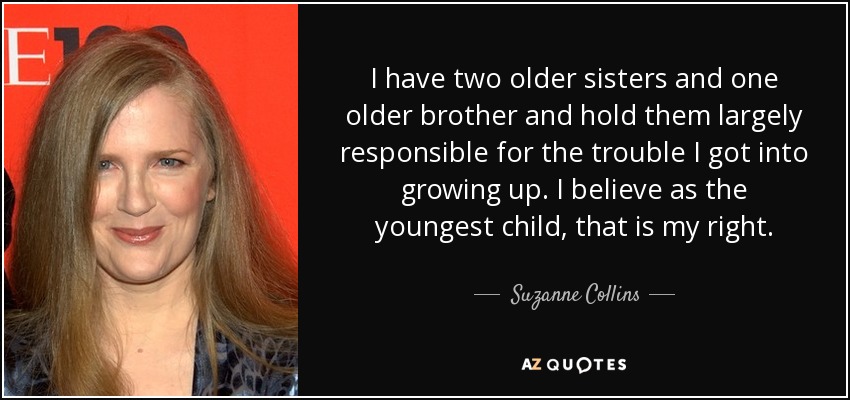 I have two older sisters and one older brother and hold them largely responsible for the trouble I got into growing up. I believe as the youngest child, that is my right. - Suzanne Collins