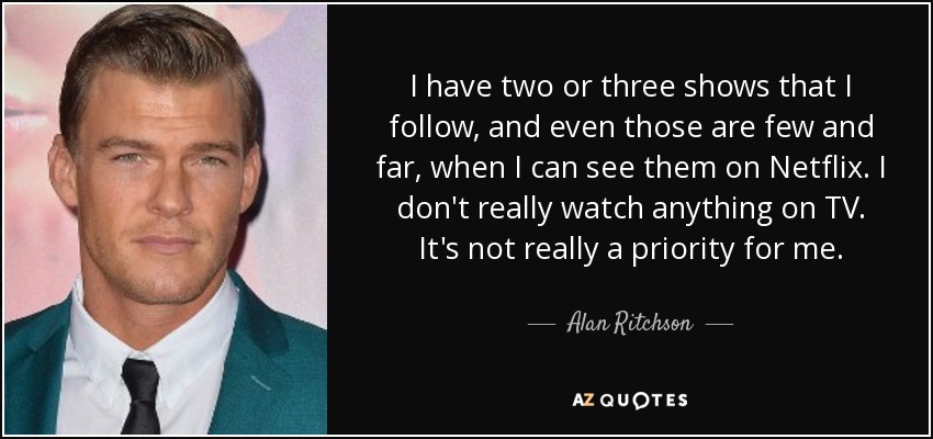 I have two or three shows that I follow, and even those are few and far, when I can see them on Netflix. I don't really watch anything on TV. It's not really a priority for me. - Alan Ritchson