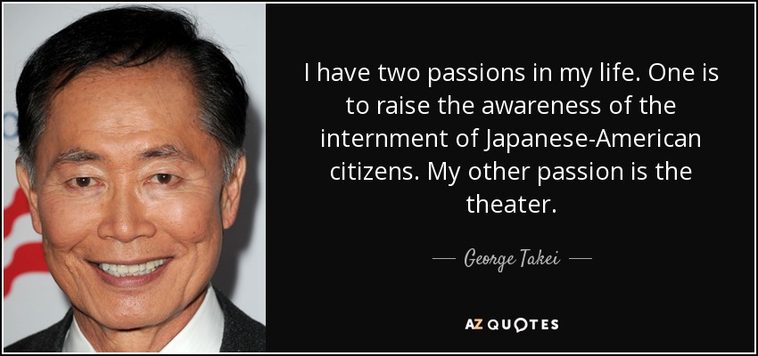 I have two passions in my life. One is to raise the awareness of the internment of Japanese-American citizens. My other passion is the theater. - George Takei