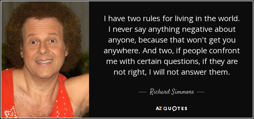 I have two rules for living in the world. I never say anything negative about anyone, because that won't get you anywhere. And two, if people confront me with certain questions, if they are not right, I will not answer them. - Richard Simmons