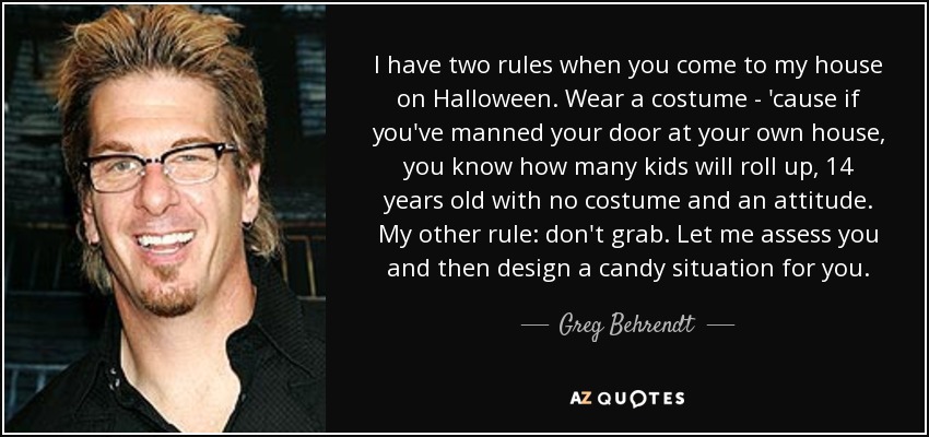 I have two rules when you come to my house on Halloween. Wear a costume - 'cause if you've manned your door at your own house, you know how many kids will roll up, 14 years old with no costume and an attitude. My other rule: don't grab. Let me assess you and then design a candy situation for you. - Greg Behrendt