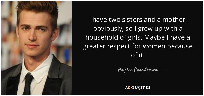 I have two sisters and a mother, obviously, so I grew up with a household of girls. Maybe I have a greater respect for women because of it. - Hayden Christensen