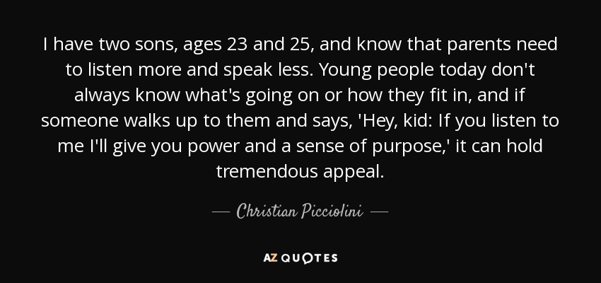 I have two sons, ages 23 and 25, and know that parents need to listen more and speak less. Young people today don't always know what's going on or how they fit in, and if someone walks up to them and says, 'Hey, kid: If you listen to me I'll give you power and a sense of purpose,' it can hold tremendous appeal. - Christian Picciolini