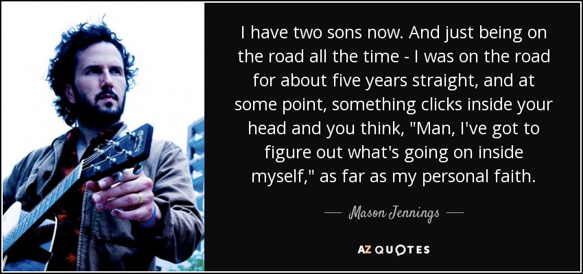 I have two sons now. And just being on the road all the time - I was on the road for about five years straight, and at some point, something clicks inside your head and you think, 