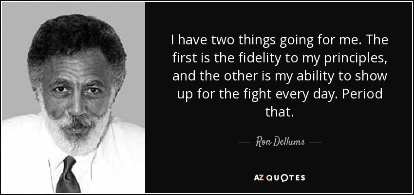 I have two things going for me. The first is the fidelity to my principles, and the other is my ability to show up for the fight every day. Period that. - Ron Dellums