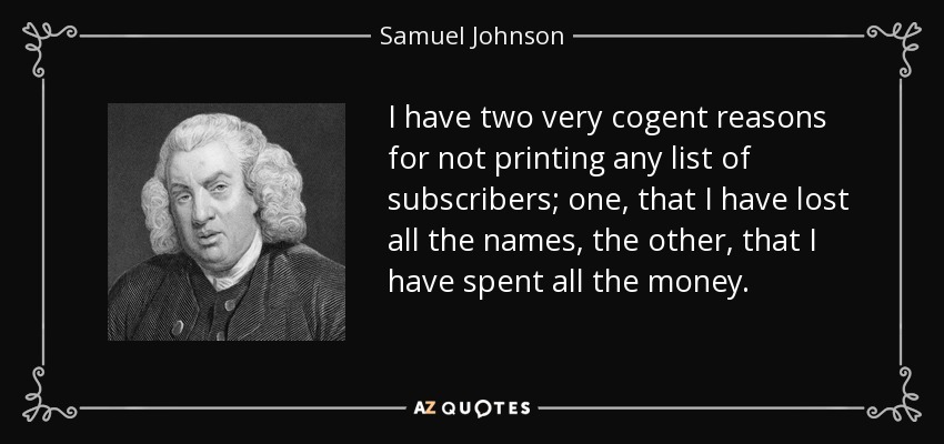 I have two very cogent reasons for not printing any list of subscribers; one, that I have lost all the names, the other, that I have spent all the money. - Samuel Johnson