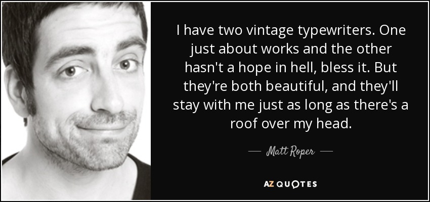 I have two vintage typewriters. One just about works and the other hasn't a hope in hell, bless it. But they're both beautiful, and they'll stay with me just as long as there's a roof over my head. - Matt Roper