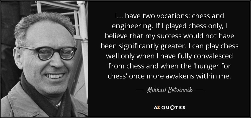 I ... have two vocations: chess and engineering. If I played chess only, I believe that my success would not have been significantly greater. I can play chess well only when I have fully convalesced from chess and when the 'hunger for chess' once more awakens within me. - Mikhail Botvinnik