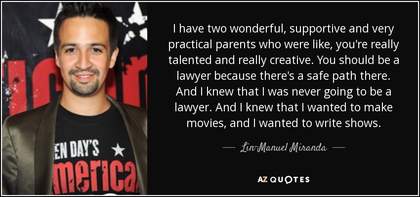 I have two wonderful, supportive and very practical parents who were like, you're really talented and really creative. You should be a lawyer because there's a safe path there. And I knew that I was never going to be a lawyer. And I knew that I wanted to make movies, and I wanted to write shows. - Lin-Manuel Miranda