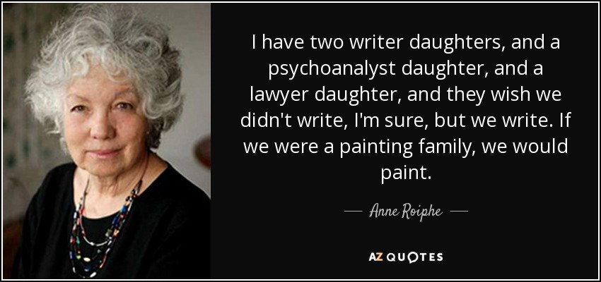 I have two writer daughters, and a psychoanalyst daughter, and a lawyer daughter, and they wish we didn't write, I'm sure, but we write. If we were a painting family, we would paint. - Anne Roiphe