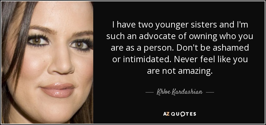 I have two younger sisters and I'm such an advocate of owning who you are as a person. Don't be ashamed or intimidated. Never feel like you are not amazing. - Khloe Kardashian