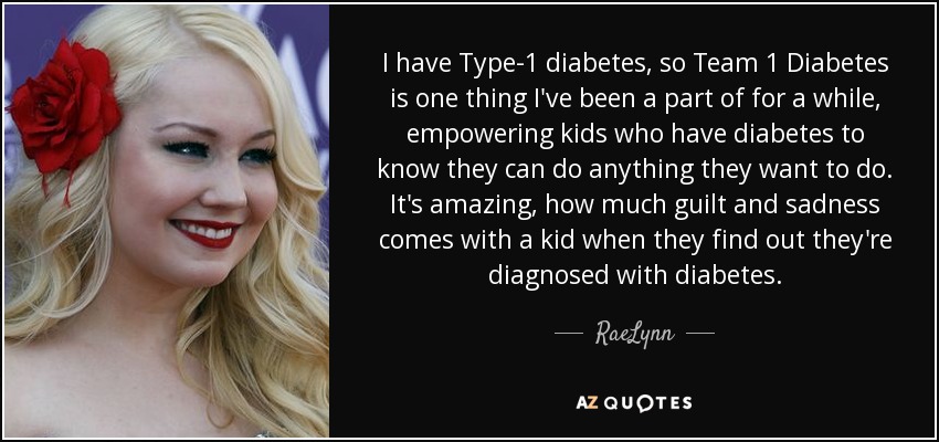 I have Type-1 diabetes, so Team 1 Diabetes is one thing I've been a part of for a while, empowering kids who have diabetes to know they can do anything they want to do. It's amazing, how much guilt and sadness comes with a kid when they find out they're diagnosed with diabetes. - RaeLynn