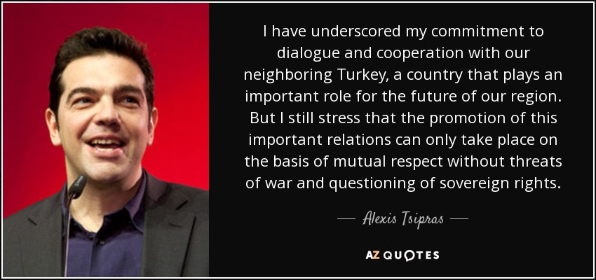 I have underscored my commitment to dialogue and cooperation with our neighboring Turkey, a country that plays an important role for the future of our region. But I still stress that the promotion of this important relations can only take place on the basis of mutual respect without threats of war and questioning of sovereign rights. - Alexis Tsipras