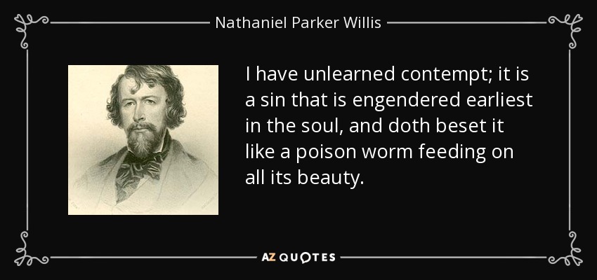 I have unlearned contempt; it is a sin that is engendered earliest in the soul, and doth beset it like a poison worm feeding on all its beauty. - Nathaniel Parker Willis