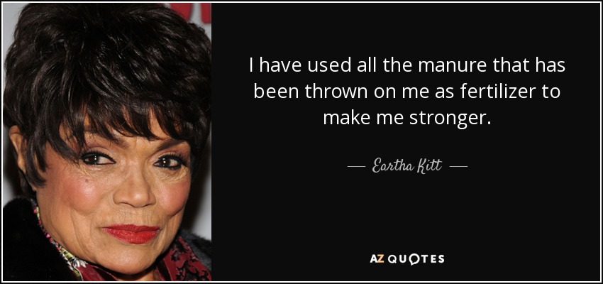 I have used all the manure that has been thrown on me as fertilizer to make me stronger. - Eartha Kitt