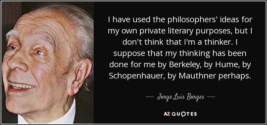 I have used the philosophers' ideas for my own private literary purposes, but I don't think that I'm a thinker. I suppose that my thinking has been done for me by Berkeley, by Hume, by Schopenhauer, by Mauthner perhaps. - Jorge Luis Borges