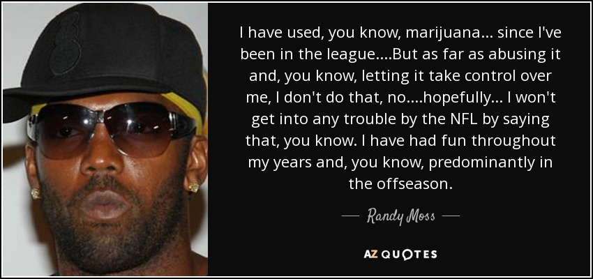 I have used, you know, marijuana ... since I've been in the league....But as far as abusing it and, you know, letting it take control over me, I don't do that, no....hopefully ... I won't get into any trouble by the NFL by saying that, you know. I have had fun throughout my years and, you know, predominantly in the offseason. - Randy Moss