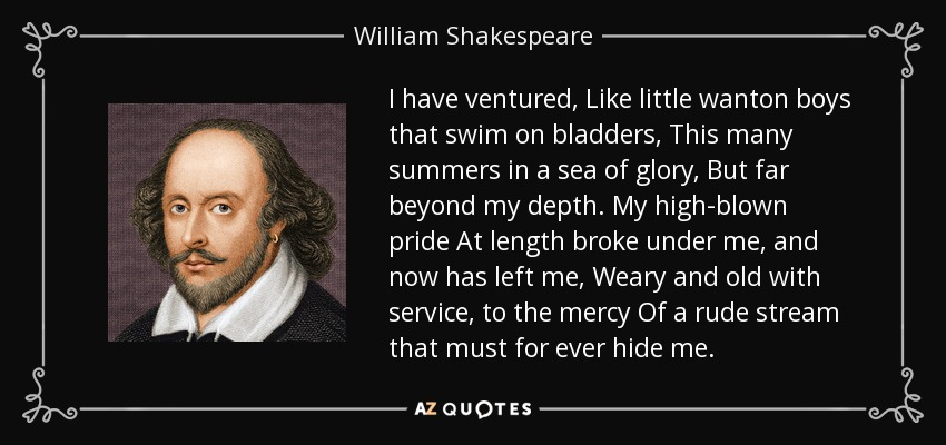 I have ventured, Like little wanton boys that swim on bladders, This many summers in a sea of glory, But far beyond my depth. My high-blown pride At length broke under me, and now has left me, Weary and old with service, to the mercy Of a rude stream that must for ever hide me. - William Shakespeare I have ventured, Like little wanton boys that swim on bladders, This many summers in a sea of glory, But far beyond my depth. My high-blown pride At length broke under me, and now has left me, Weary and old with service, to the mercy Of a rude stream that must for ever hide me. - William Shakespeare