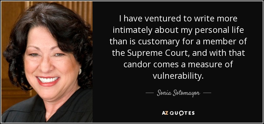 I have ventured to write more intimately about my personal life than is customary for a member of the Supreme Court, and with that candor comes a measure of vulnerability. - Sonia Sotomayor