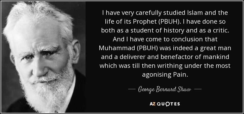 I have very carefully studied Islam and the life of its Prophet (PBUH). I have done so both as a student of history and as a critic. And I have come to conclusion that Muhammad (PBUH) was indeed a great man and a deliverer and benefactor of mankind which was till then writhing under the most agonising Pain. - George Bernard Shaw
