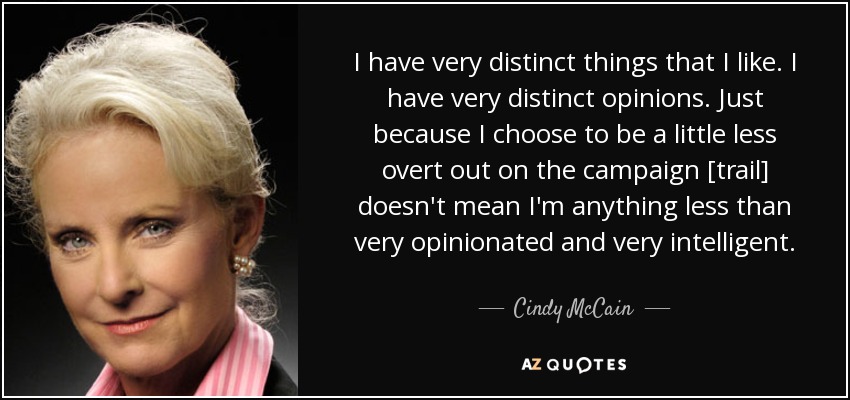 I have very distinct things that I like. I have very distinct opinions. Just because I choose to be a little less overt out on the campaign [trail] doesn't mean I'm anything less than very opinionated and very intelligent. - Cindy McCain