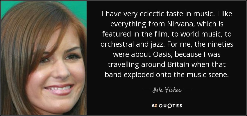 I have very eclectic taste in music. I like everything from Nirvana, which is featured in the film, to world music, to orchestral and jazz. For me, the nineties were about Oasis, because I was travelling around Britain when that band exploded onto the music scene. - Isla Fisher