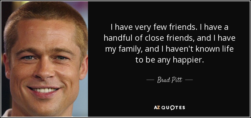 I have very few friends. I have a handful of close friends, and I have my family, and I haven't known life to be any happier. - Brad Pitt