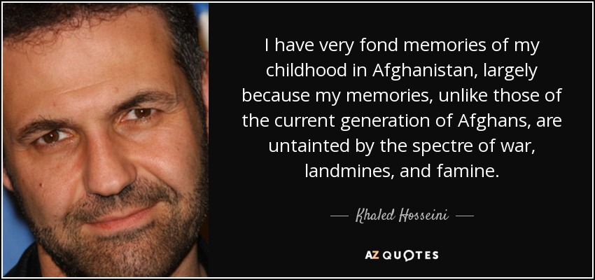 I have very fond memories of my childhood in Afghanistan, largely because my memories, unlike those of the current generation of Afghans, are untainted by the spectre of war, landmines, and famine. - Khaled Hosseini