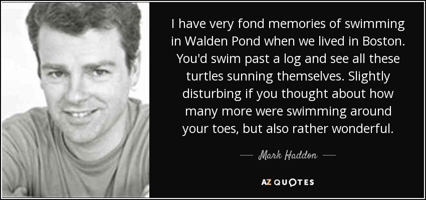 I have very fond memories of swimming in Walden Pond when we lived in Boston. You'd swim past a log and see all these turtles sunning themselves. Slightly disturbing if you thought about how many more were swimming around your toes, but also rather wonderful. - Mark Haddon