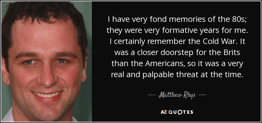 I have very fond memories of the 80s; they were very formative years for me. I certainly remember the Cold War. It was a closer doorstep for the Brits than the Americans, so it was a very real and palpable threat at the time. - Matthew Rhys