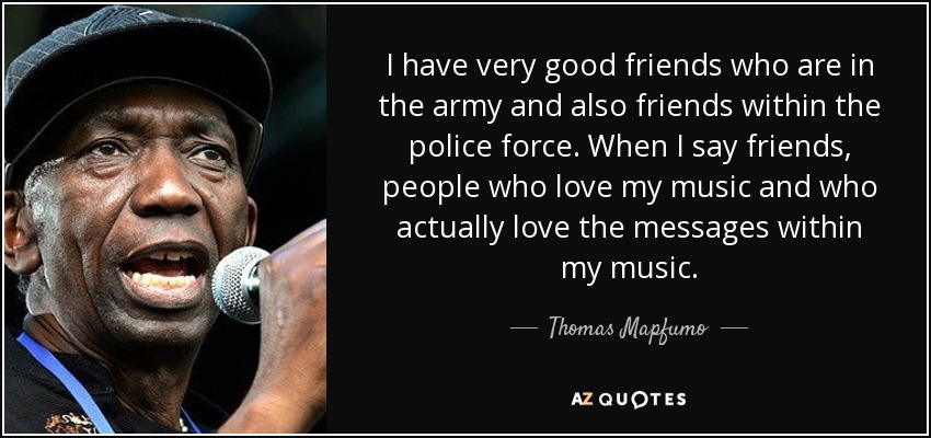 I have very good friends who are in the army and also friends within the police force. When I say friends, people who love my music and who actually love the messages within my music. - Thomas Mapfumo