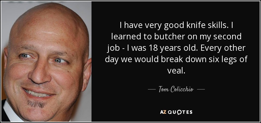 I have very good knife skills. I learned to butcher on my second job - I was 18 years old. Every other day we would break down six legs of veal. - Tom Colicchio
