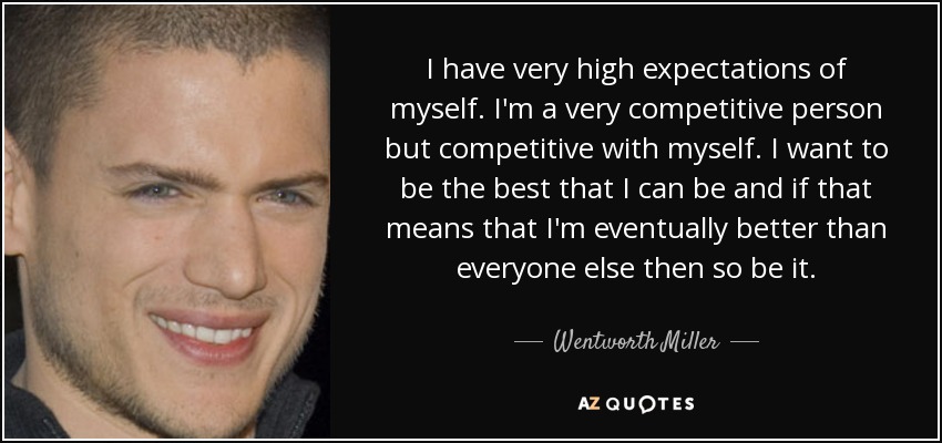 I have very high expectations of myself. I'm a very competitive person but competitive with myself. I want to be the best that I can be and if that means that I'm eventually better than everyone else then so be it. - Wentworth Miller