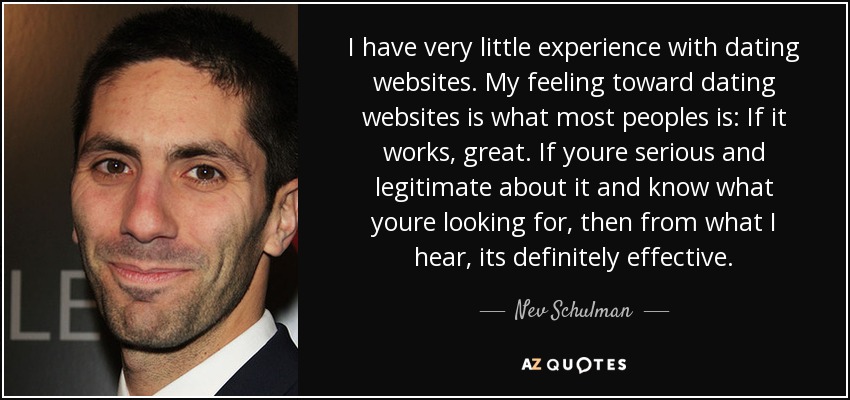 I have very little experience with dating websites. My feeling toward dating websites is what most peoples is: If it works, great. If youre serious and legitimate about it and know what youre looking for, then from what I hear, its definitely effective. - Nev Schulman
