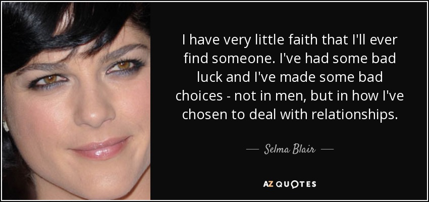 I have very little faith that I'll ever find someone. I've had some bad luck and I've made some bad choices - not in men, but in how I've chosen to deal with relationships. - Selma Blair