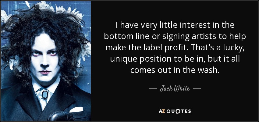 I have very little interest in the bottom line or signing artists to help make the label profit. That's a lucky, unique position to be in, but it all comes out in the wash. - Jack White