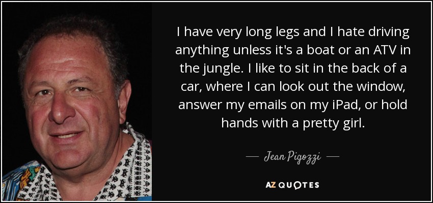 I have very long legs and I hate driving anything unless it's a boat or an ATV in the jungle. I like to sit in the back of a car, where I can look out the window, answer my emails on my iPad, or hold hands with a pretty girl. - Jean Pigozzi