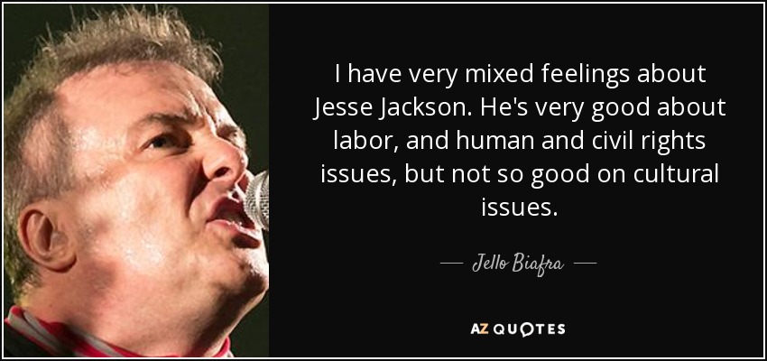 I have very mixed feelings about Jesse Jackson. He's very good about labor, and human and civil rights issues, but not so good on cultural issues. - Jello Biafra