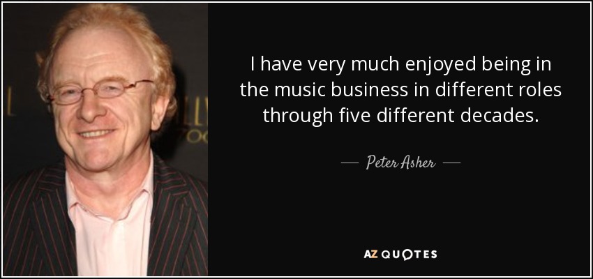 I have very much enjoyed being in the music business in different roles through five different decades. - Peter Asher